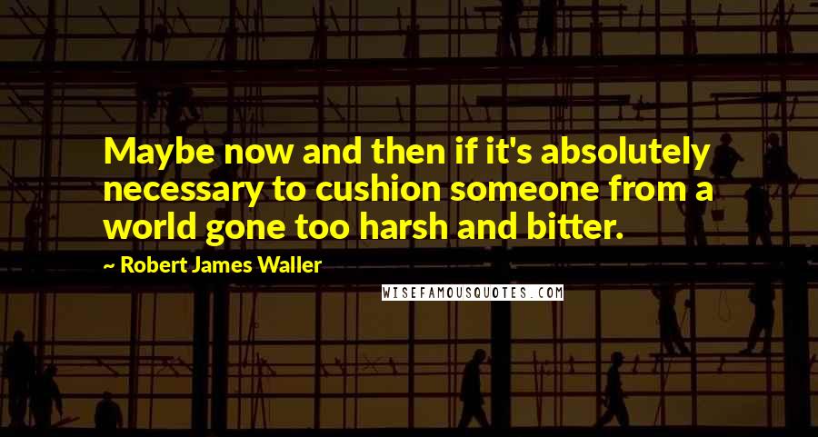 Robert James Waller Quotes: Maybe now and then if it's absolutely necessary to cushion someone from a world gone too harsh and bitter.