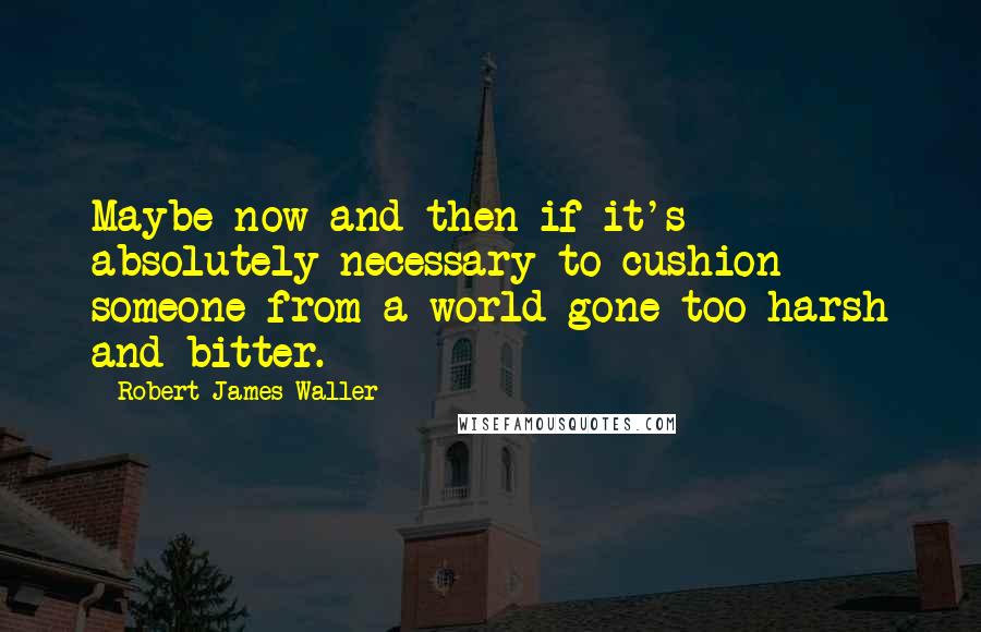 Robert James Waller Quotes: Maybe now and then if it's absolutely necessary to cushion someone from a world gone too harsh and bitter.