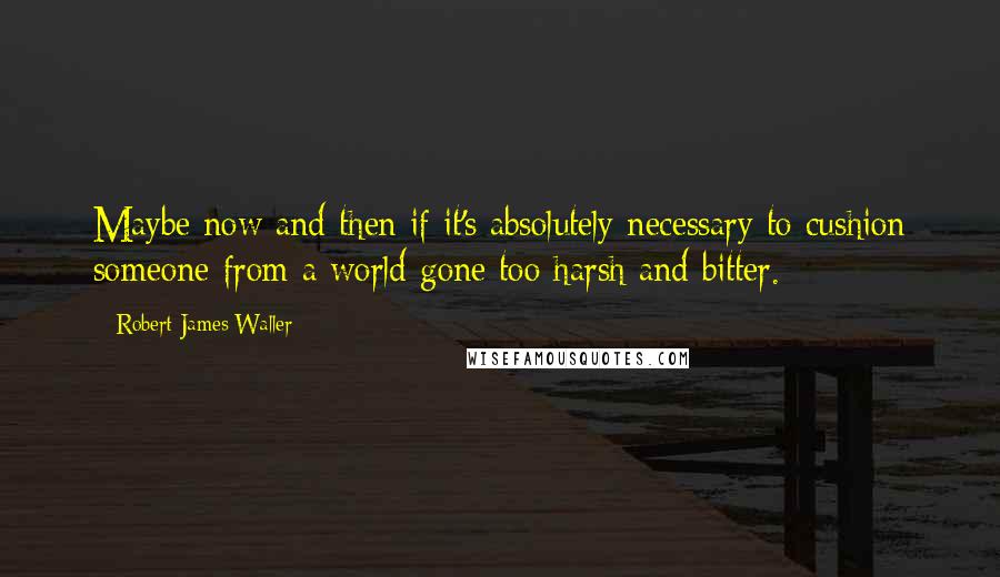 Robert James Waller Quotes: Maybe now and then if it's absolutely necessary to cushion someone from a world gone too harsh and bitter.