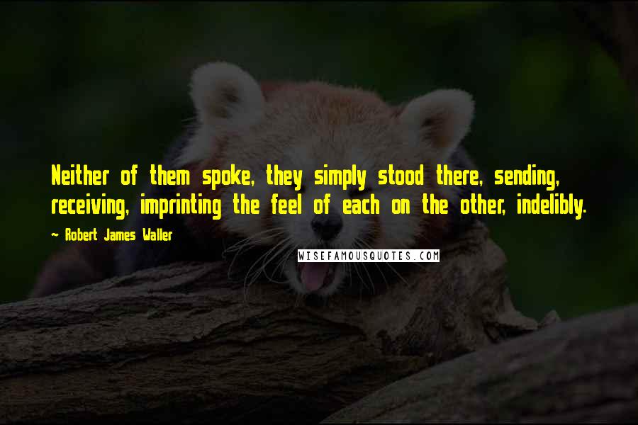 Robert James Waller Quotes: Neither of them spoke, they simply stood there, sending, receiving, imprinting the feel of each on the other, indelibly.