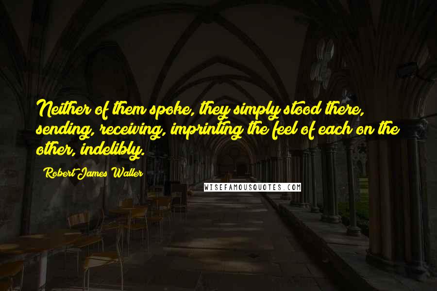 Robert James Waller Quotes: Neither of them spoke, they simply stood there, sending, receiving, imprinting the feel of each on the other, indelibly.