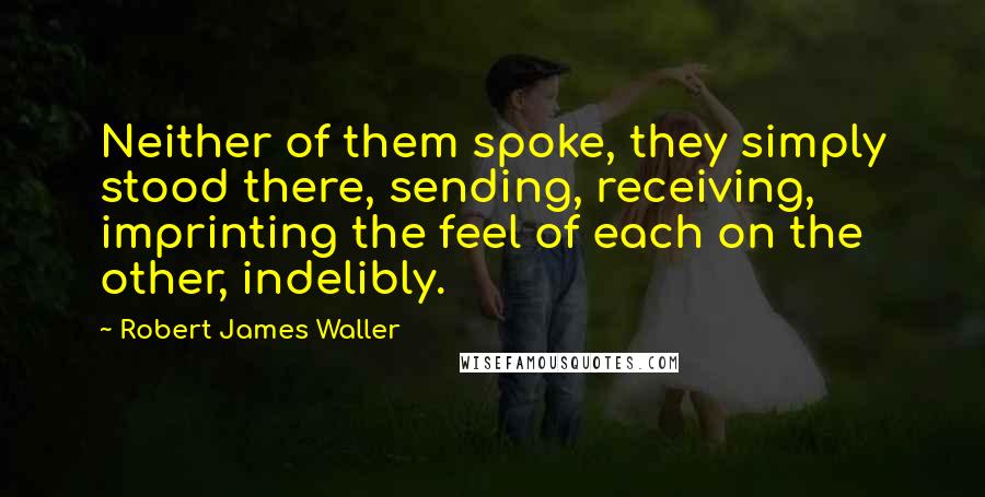 Robert James Waller Quotes: Neither of them spoke, they simply stood there, sending, receiving, imprinting the feel of each on the other, indelibly.