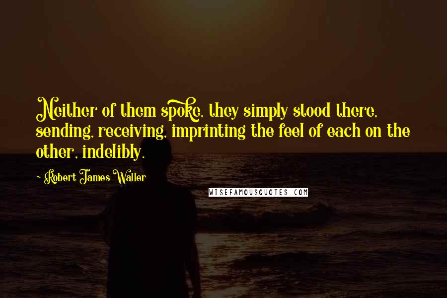 Robert James Waller Quotes: Neither of them spoke, they simply stood there, sending, receiving, imprinting the feel of each on the other, indelibly.