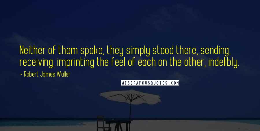 Robert James Waller Quotes: Neither of them spoke, they simply stood there, sending, receiving, imprinting the feel of each on the other, indelibly.