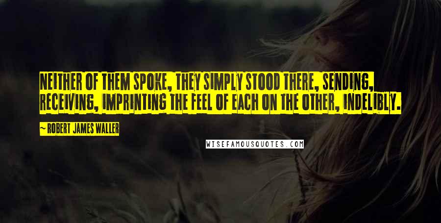 Robert James Waller Quotes: Neither of them spoke, they simply stood there, sending, receiving, imprinting the feel of each on the other, indelibly.