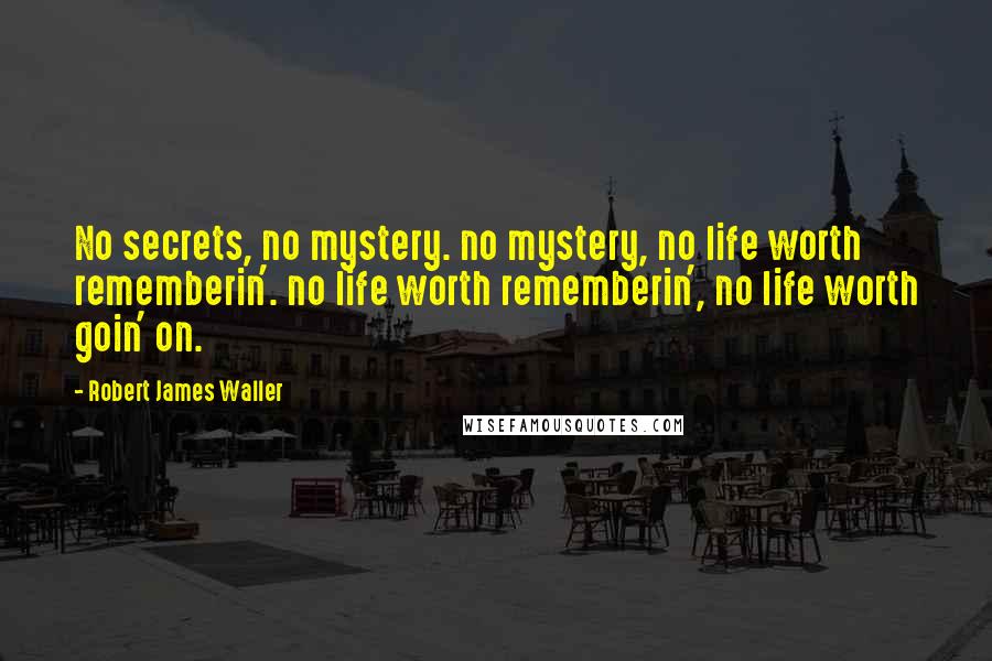 Robert James Waller Quotes: No secrets, no mystery. no mystery, no life worth rememberin'. no life worth rememberin', no life worth goin' on.