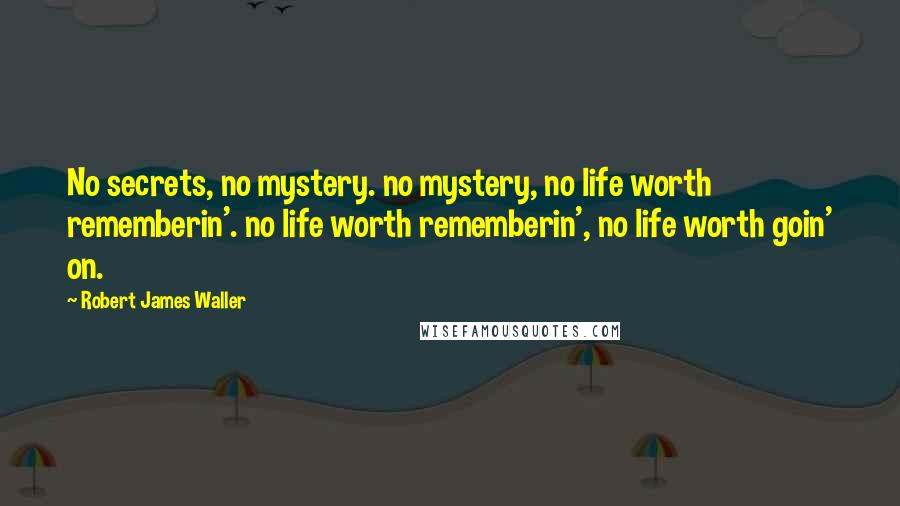 Robert James Waller Quotes: No secrets, no mystery. no mystery, no life worth rememberin'. no life worth rememberin', no life worth goin' on.