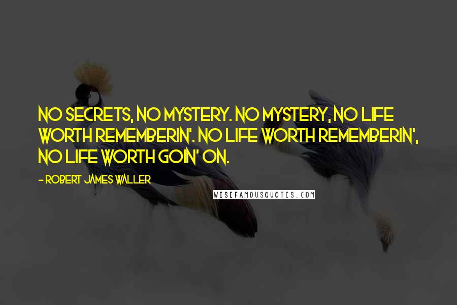 Robert James Waller Quotes: No secrets, no mystery. no mystery, no life worth rememberin'. no life worth rememberin', no life worth goin' on.
