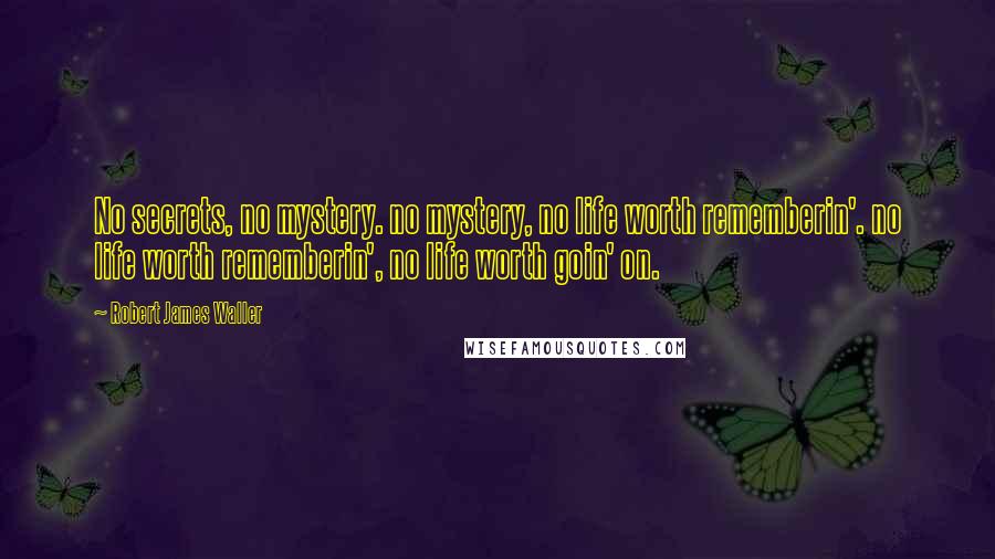 Robert James Waller Quotes: No secrets, no mystery. no mystery, no life worth rememberin'. no life worth rememberin', no life worth goin' on.