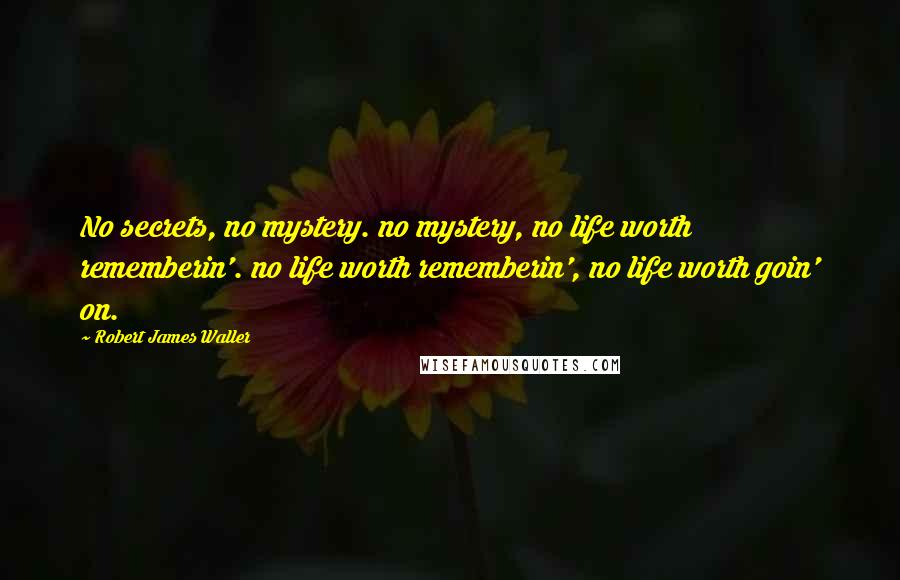 Robert James Waller Quotes: No secrets, no mystery. no mystery, no life worth rememberin'. no life worth rememberin', no life worth goin' on.