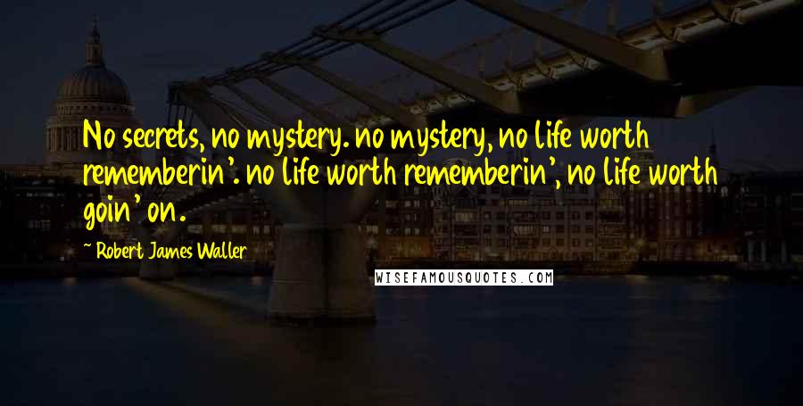 Robert James Waller Quotes: No secrets, no mystery. no mystery, no life worth rememberin'. no life worth rememberin', no life worth goin' on.