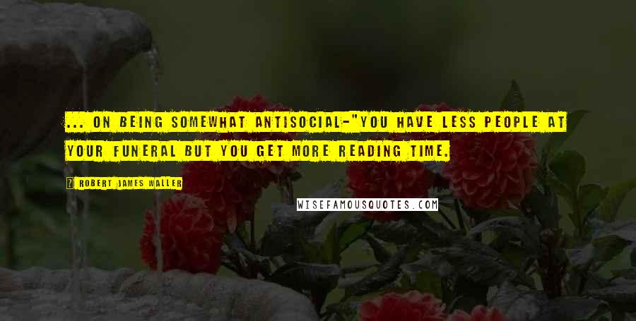 Robert James Waller Quotes: ... on being somewhat antisocial-"You have less people at your funeral but you get more reading time.