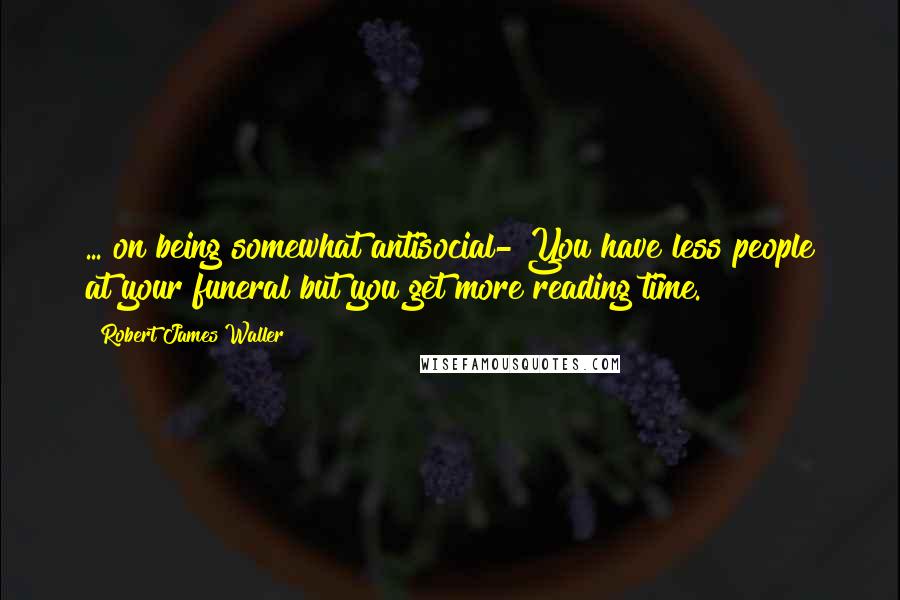 Robert James Waller Quotes: ... on being somewhat antisocial-"You have less people at your funeral but you get more reading time.