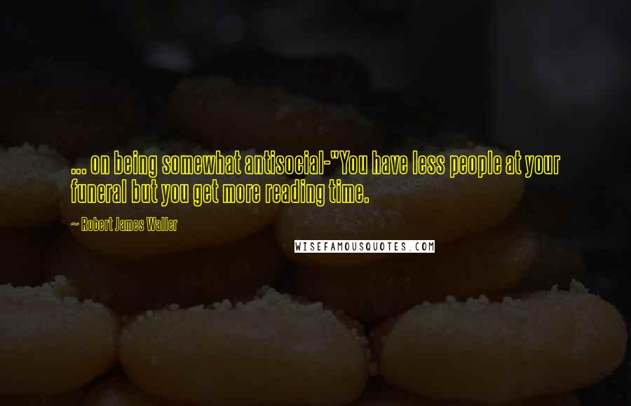 Robert James Waller Quotes: ... on being somewhat antisocial-"You have less people at your funeral but you get more reading time.
