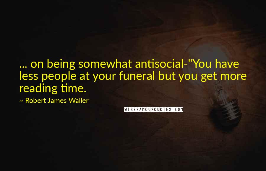 Robert James Waller Quotes: ... on being somewhat antisocial-"You have less people at your funeral but you get more reading time.