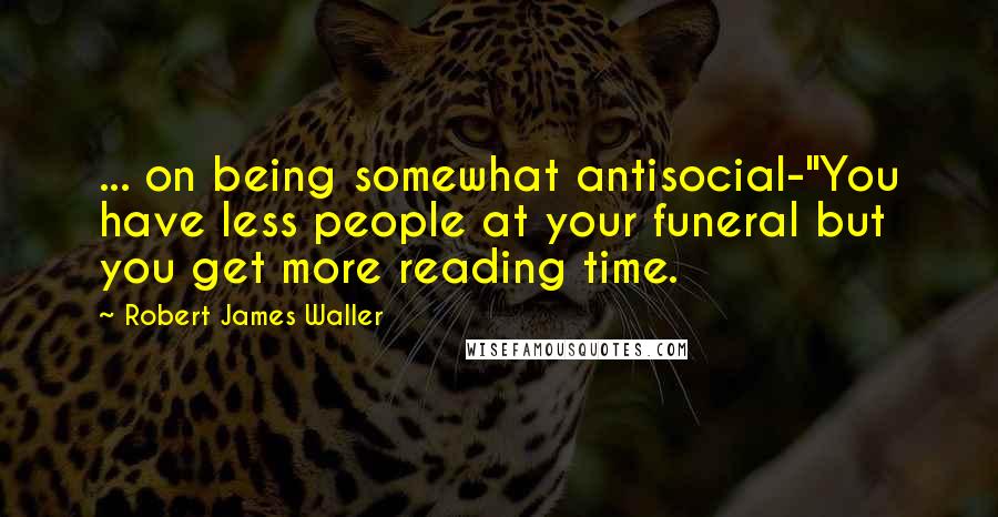 Robert James Waller Quotes: ... on being somewhat antisocial-"You have less people at your funeral but you get more reading time.