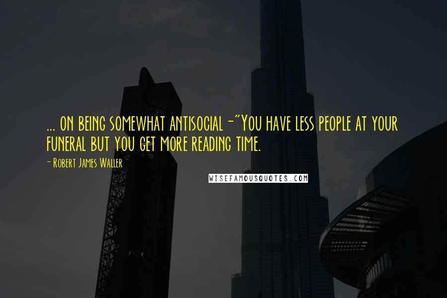Robert James Waller Quotes: ... on being somewhat antisocial-"You have less people at your funeral but you get more reading time.