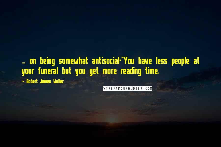 Robert James Waller Quotes: ... on being somewhat antisocial-"You have less people at your funeral but you get more reading time.