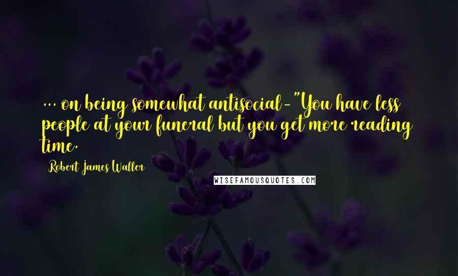 Robert James Waller Quotes: ... on being somewhat antisocial-"You have less people at your funeral but you get more reading time.