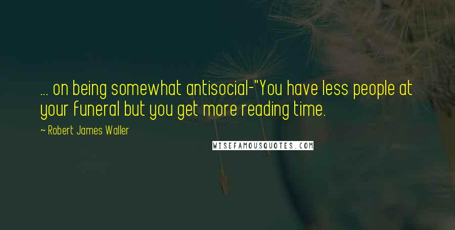 Robert James Waller Quotes: ... on being somewhat antisocial-"You have less people at your funeral but you get more reading time.