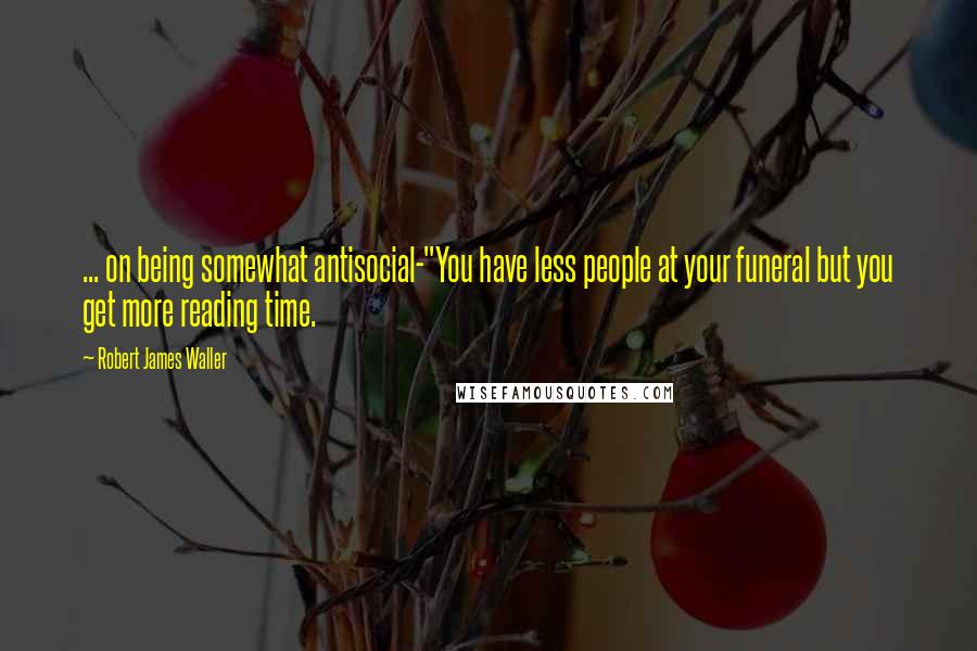 Robert James Waller Quotes: ... on being somewhat antisocial-"You have less people at your funeral but you get more reading time.