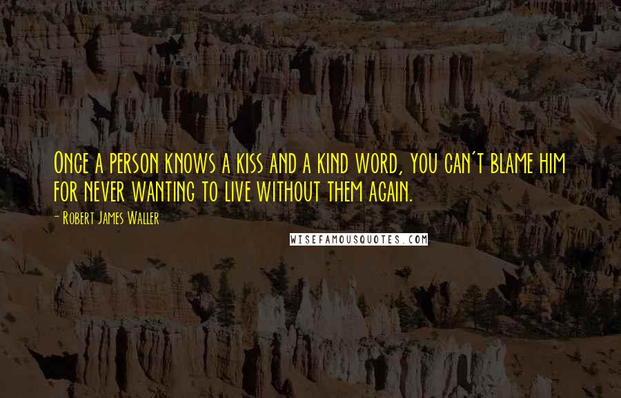 Robert James Waller Quotes: Once a person knows a kiss and a kind word, you can't blame him for never wanting to live without them again.