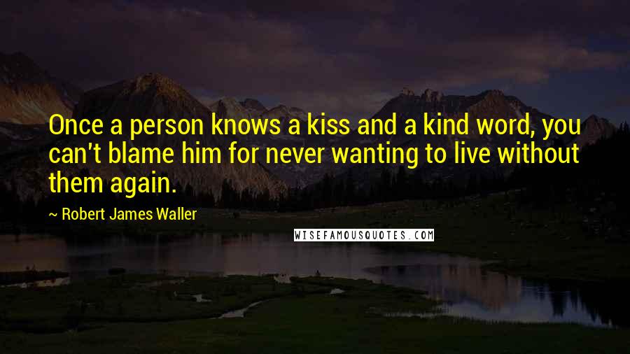 Robert James Waller Quotes: Once a person knows a kiss and a kind word, you can't blame him for never wanting to live without them again.