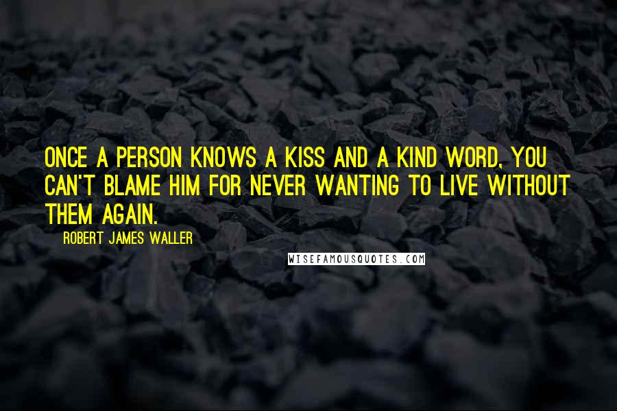 Robert James Waller Quotes: Once a person knows a kiss and a kind word, you can't blame him for never wanting to live without them again.