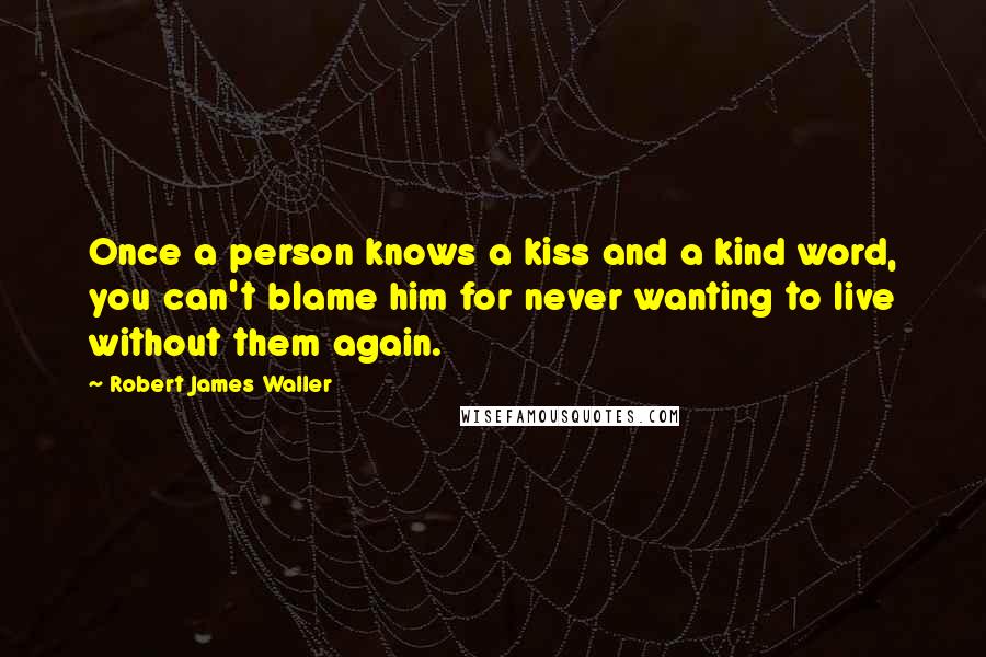 Robert James Waller Quotes: Once a person knows a kiss and a kind word, you can't blame him for never wanting to live without them again.