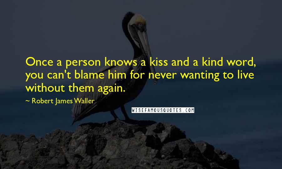 Robert James Waller Quotes: Once a person knows a kiss and a kind word, you can't blame him for never wanting to live without them again.
