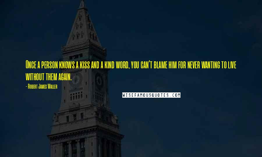 Robert James Waller Quotes: Once a person knows a kiss and a kind word, you can't blame him for never wanting to live without them again.