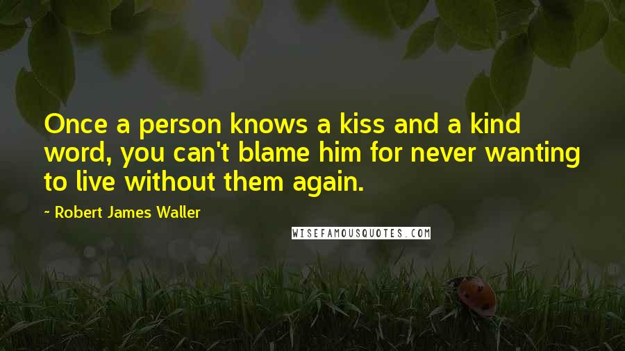 Robert James Waller Quotes: Once a person knows a kiss and a kind word, you can't blame him for never wanting to live without them again.