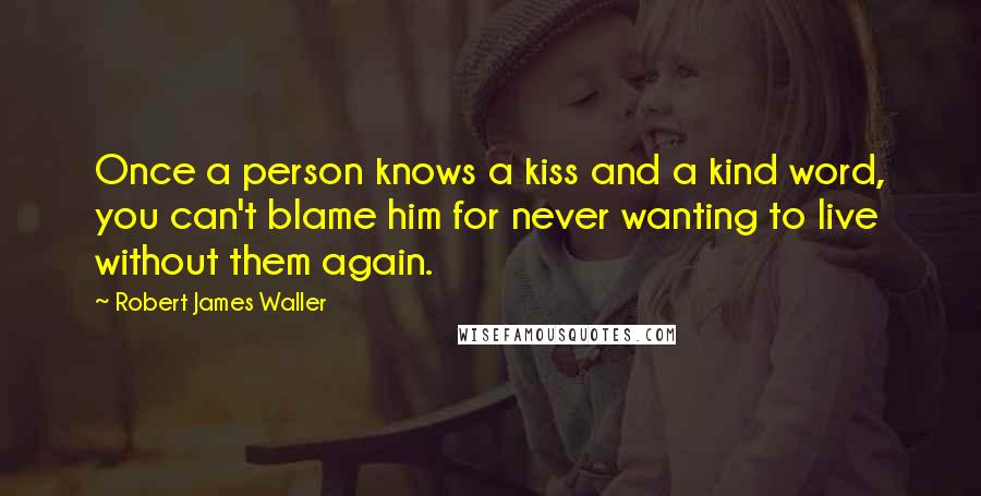 Robert James Waller Quotes: Once a person knows a kiss and a kind word, you can't blame him for never wanting to live without them again.