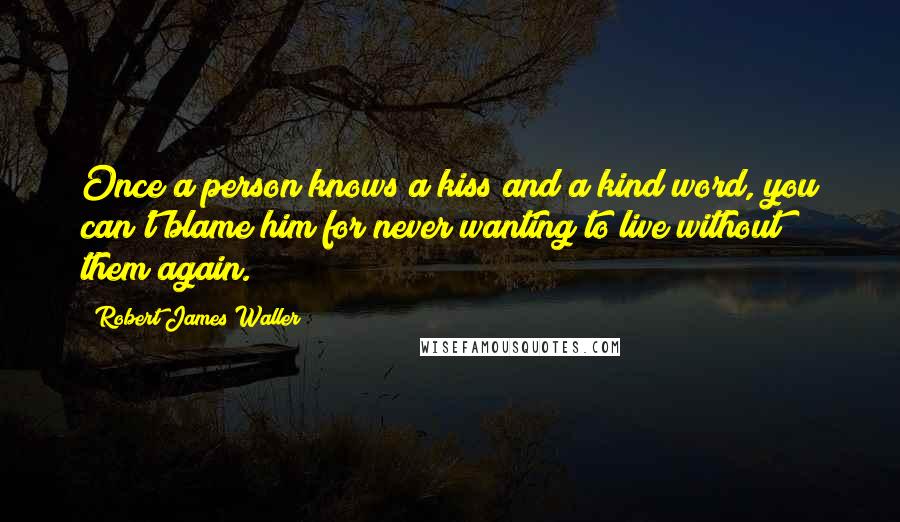 Robert James Waller Quotes: Once a person knows a kiss and a kind word, you can't blame him for never wanting to live without them again.