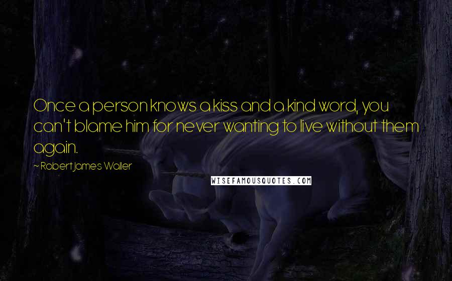Robert James Waller Quotes: Once a person knows a kiss and a kind word, you can't blame him for never wanting to live without them again.