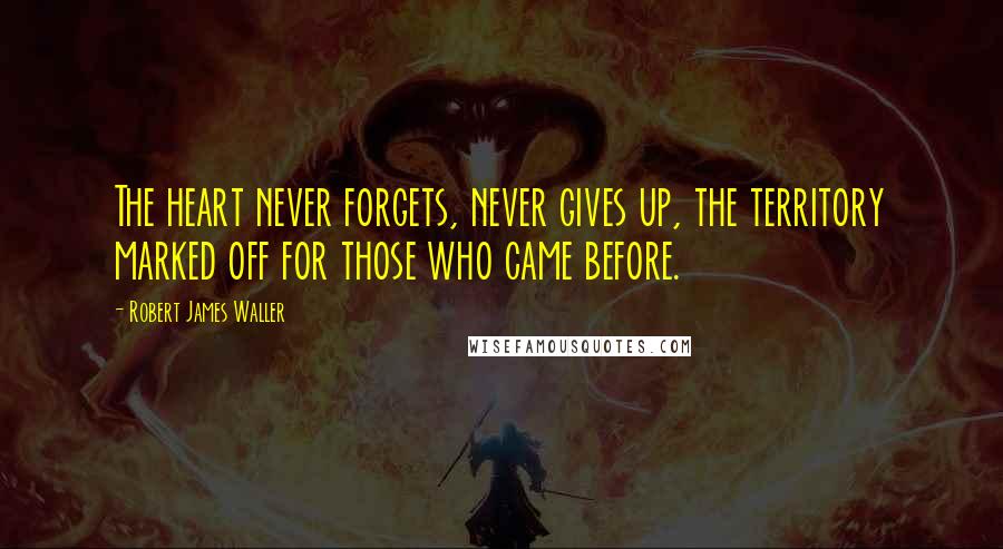 Robert James Waller Quotes: The heart never forgets, never gives up, the territory marked off for those who came before.