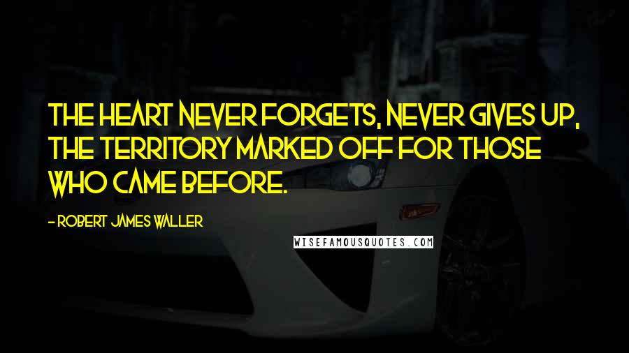 Robert James Waller Quotes: The heart never forgets, never gives up, the territory marked off for those who came before.