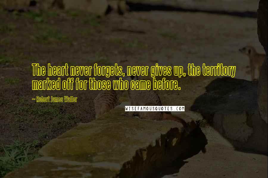 Robert James Waller Quotes: The heart never forgets, never gives up, the territory marked off for those who came before.