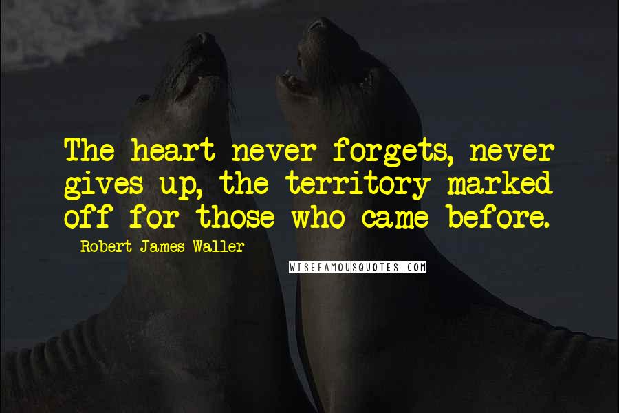 Robert James Waller Quotes: The heart never forgets, never gives up, the territory marked off for those who came before.