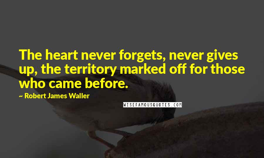 Robert James Waller Quotes: The heart never forgets, never gives up, the territory marked off for those who came before.