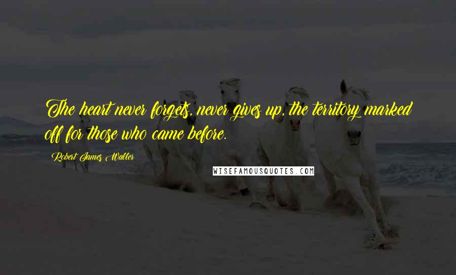 Robert James Waller Quotes: The heart never forgets, never gives up, the territory marked off for those who came before.