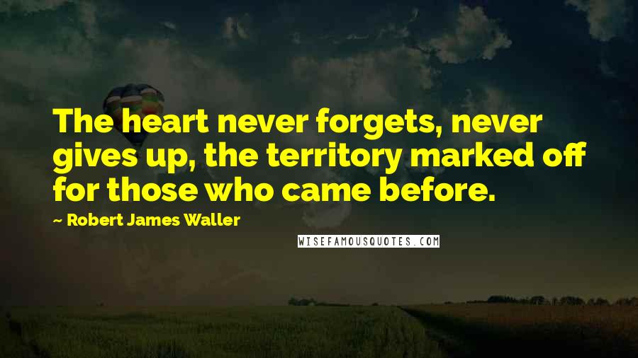 Robert James Waller Quotes: The heart never forgets, never gives up, the territory marked off for those who came before.