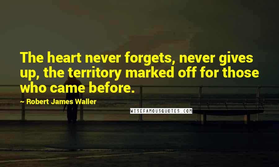 Robert James Waller Quotes: The heart never forgets, never gives up, the territory marked off for those who came before.