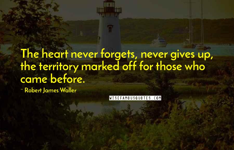 Robert James Waller Quotes: The heart never forgets, never gives up, the territory marked off for those who came before.