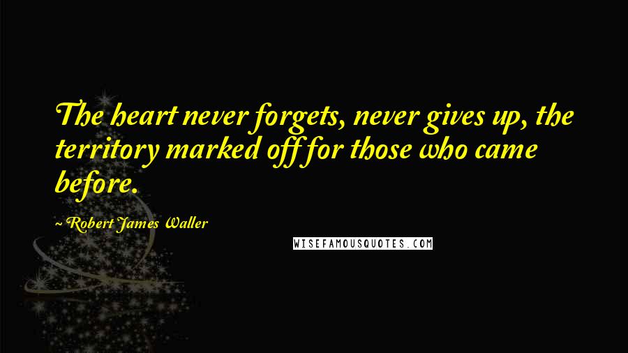 Robert James Waller Quotes: The heart never forgets, never gives up, the territory marked off for those who came before.