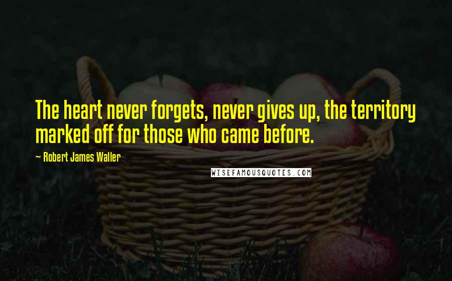 Robert James Waller Quotes: The heart never forgets, never gives up, the territory marked off for those who came before.