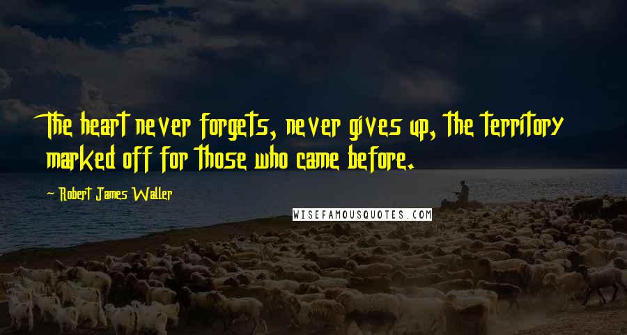 Robert James Waller Quotes: The heart never forgets, never gives up, the territory marked off for those who came before.