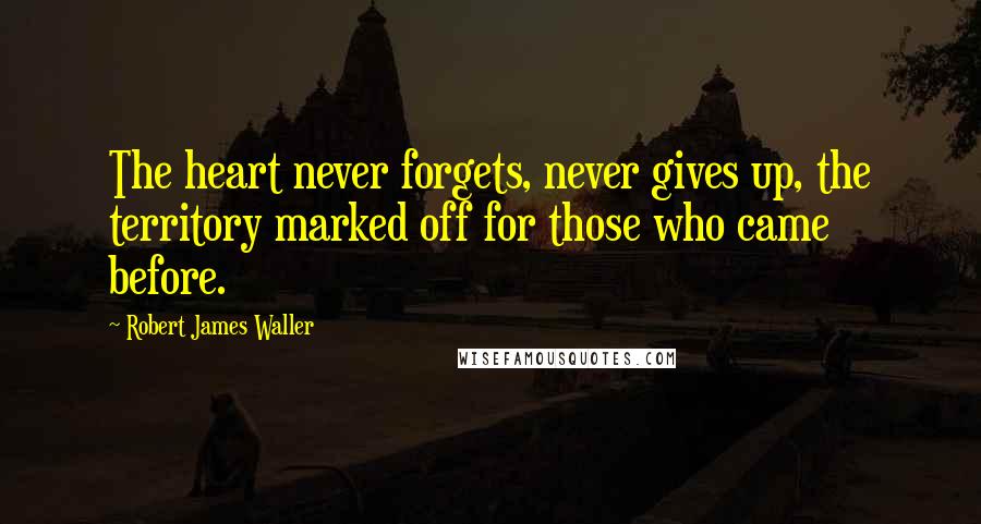 Robert James Waller Quotes: The heart never forgets, never gives up, the territory marked off for those who came before.