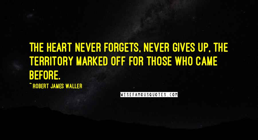 Robert James Waller Quotes: The heart never forgets, never gives up, the territory marked off for those who came before.