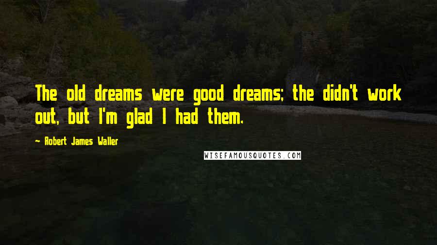 Robert James Waller Quotes: The old dreams were good dreams; the didn't work out, but I'm glad I had them.